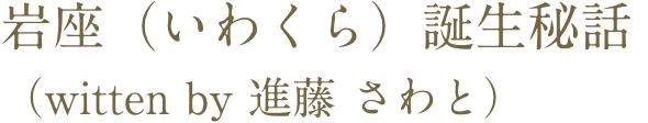 岩座（いわくら）誕生秘話　（witten by 進藤 さわと）